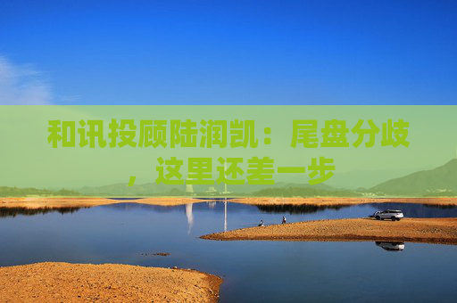 和讯投顾陆润凯：尾盘分歧，这里还差一步