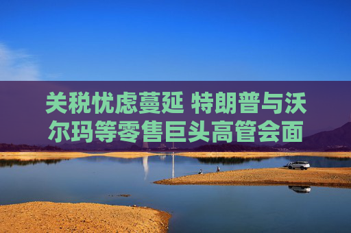 关税忧虑蔓延 特朗普与沃尔玛等零售巨头高管会面