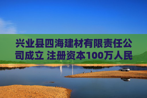 兴业县四海建材有限责任公司成立 注册资本100万人民币