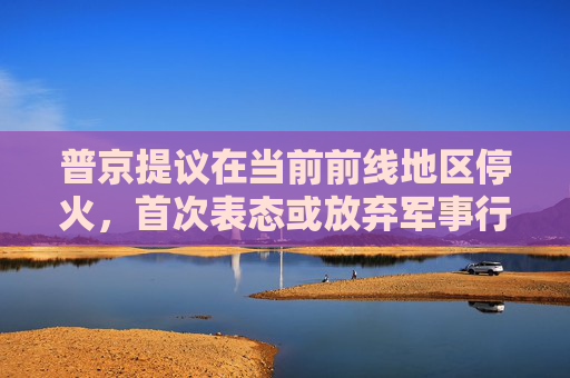 普京提议在当前前线地区停火，首次表态或放弃军事行动的最高要求