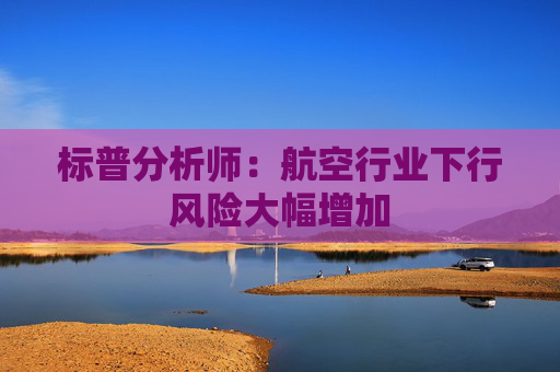 标普分析师：航空行业下行风险大幅增加
