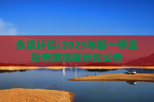永清环保:2025年第一季度报告披露提示性公告