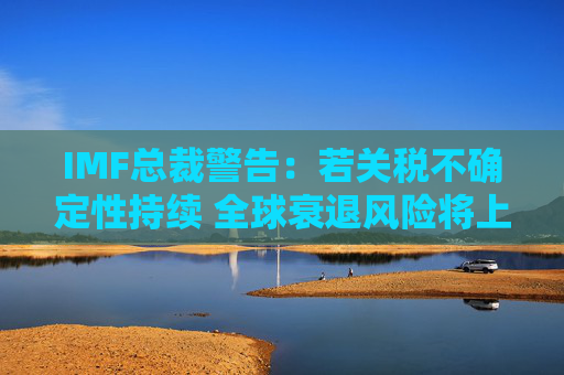 IMF总裁警告：若关税不确定性持续 全球衰退风险将上升
