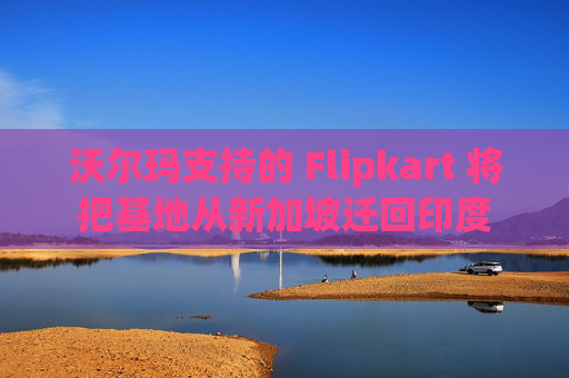 沃尔玛支持的 Flipkart 将把基地从新加坡迁回印度