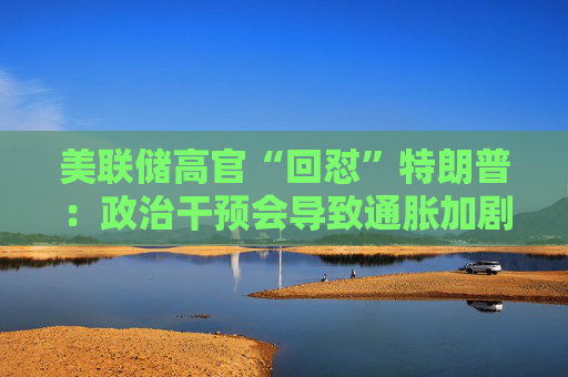 美联储高官“回怼”特朗普：政治干预会导致通胀加剧、失业率上升！