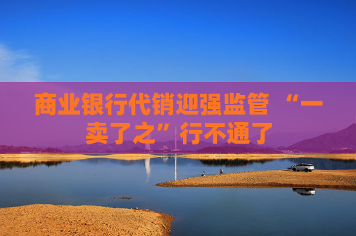 商业银行代销迎强监管 “一卖了之”行不通了  第1张