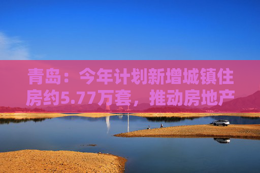 青岛：今年计划新增城镇住房约5.77万套，推动房地产市场回稳