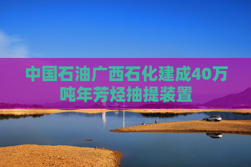 中国石油广西石化建成40万吨年芳烃抽提装置