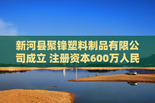 新河县聚锋塑料制品有限公司成立 注册资本600万人民币