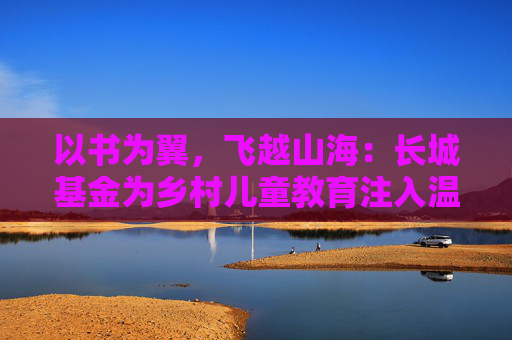 以书为翼，飞越山海：长城基金为乡村儿童教育注入温暖力量