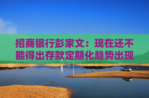 招商银行彭家文：现在还不能得出存款定期化趋势出现拐点的结论