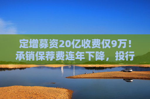 定增募资20亿收费仅9万！承销保荐费连年下降，投行创收更难了