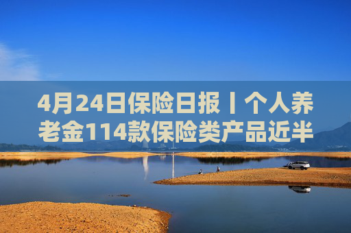 4月24日保险日报丨个人养老金114款保险类产品近半数是浮动收益，保险业打响“利差保卫战”