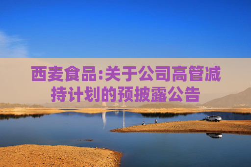 西麦食品:关于公司高管减持计划的预披露公告
