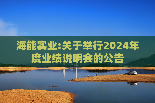 海能实业:关于举行2024年度业绩说明会的公告