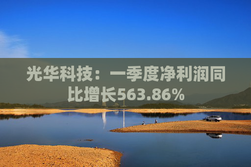 光华科技：一季度净利润同比增长563.86%