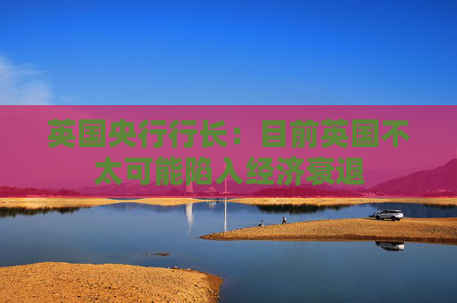 英国央行行长：目前英国不太可能陷入经济衰退