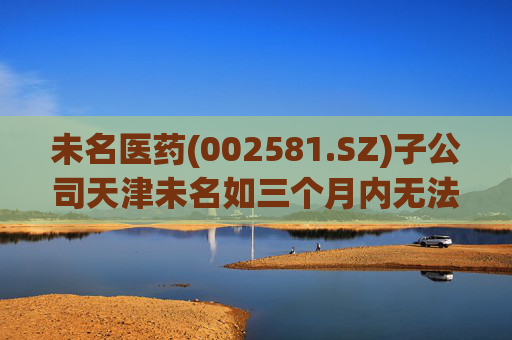 未名医药(002581.SZ)子公司天津未名如三个月内无法恢复生产 则可能触发其他风险警示情形