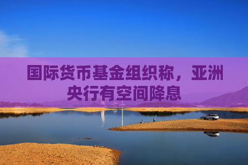 国际货币基金组织称，亚洲央行有空间降息