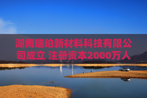 湖南瑞珀新材料科技有限公司成立 注册资本2000万人民币  第1张