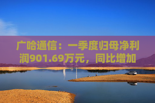 广哈通信：一季度归母净利润901.69万元，同比增加1033.85%