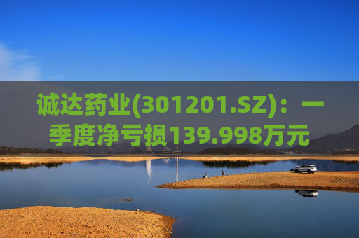 诚达药业(301201.SZ)：一季度净亏损139.998万元