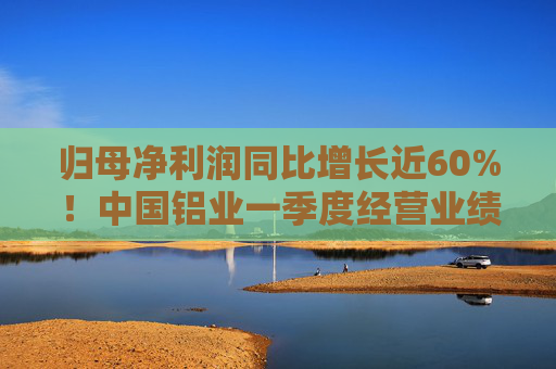 归母净利润同比增长近60%！中国铝业一季度经营业绩逆市稳健增长