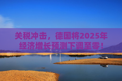 关税冲击，德国将2025年经济增长预测下调至零！