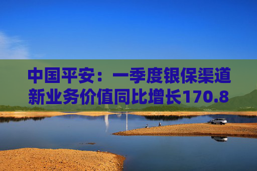 中国平安：一季度银保渠道新业务价值同比增长170.8%  第1张