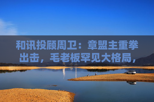 和讯投顾周卫：章盟主重拳出击，毛老板罕见大格局，首富呼家楼又单开一桌