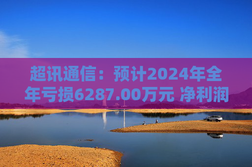 超讯通信：预计2024年全年亏损6287.00万元 净利润同比下降434.63%