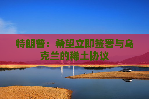 特朗普：希望立即签署与乌克兰的稀土协议  第1张