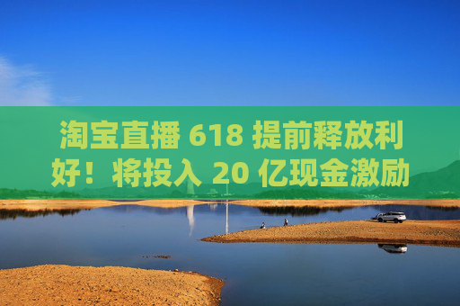 淘宝直播 618 提前释放利好！将投入 20 亿现金激励，频道全新升级