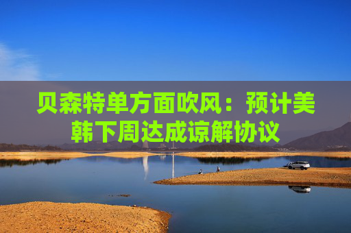 贝森特单方面吹风：预计美韩下周达成谅解协议  第1张
