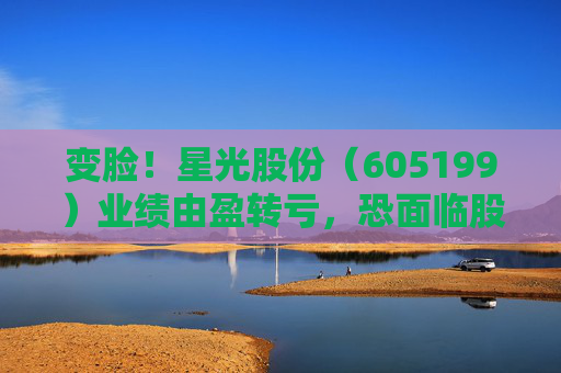 变脸！星光股份（605199）业绩由盈转亏，恐面临股民索赔
