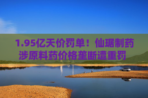 1.95亿天价罚单！仙琚制药涉原料药价格垄断遭重罚 集采寒流下业绩双降
