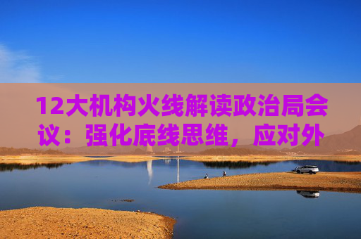 12大机构火线解读政治局会议：强化底线思维，应对外部冲击，宏观着力“四稳”，配置上沿三主线布局