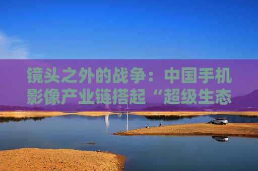镜头之外的战争：中国手机影像产业链搭起“超级生态”  第1张
