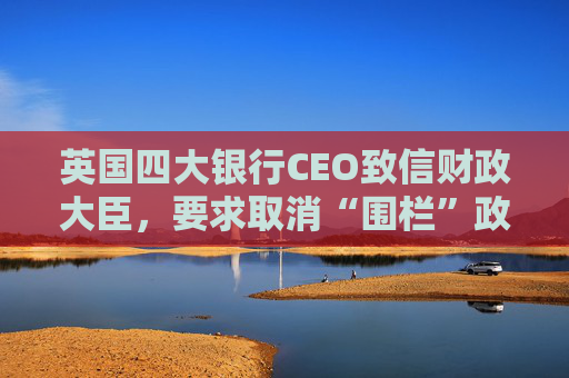 英国四大银行CEO致信财政大臣，要求取消“围栏”政策