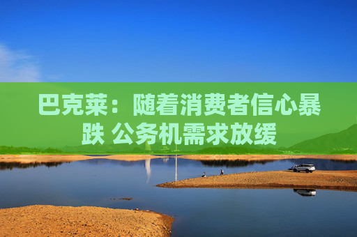 巴克莱：随着消费者信心暴跌 公务机需求放缓