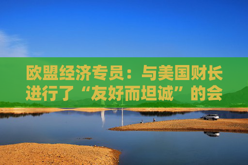 欧盟经济专员：与美国财长进行了“友好而坦诚”的会晤