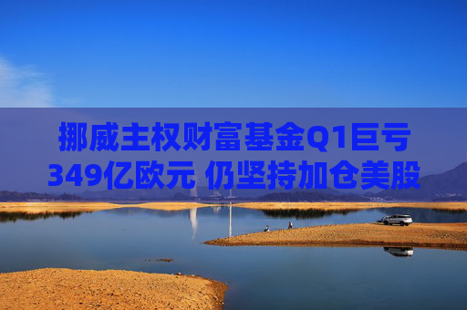 挪威主权财富基金Q1巨亏349亿欧元 仍坚持加仓美股