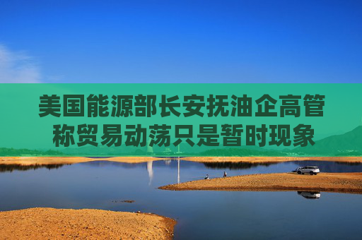 美国能源部长安抚油企高管 称贸易动荡只是暂时现象