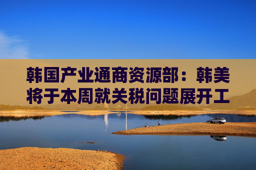 韩国产业通商资源部：韩美将于本周就关税问题展开工作层面讨论