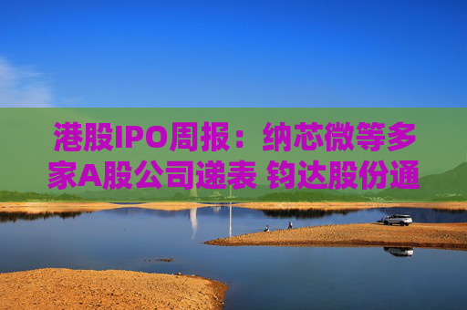 港股IPO周报：纳芯微等多家A股公司递表 钧达股份通过上市聆讯