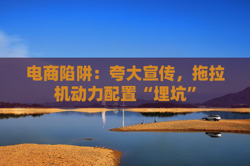 电商陷阱：夸大宣传，拖拉机动力配置“埋坑”