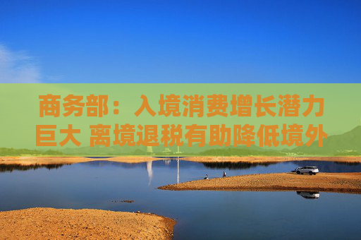 商务部：入境消费增长潜力巨大 离境退税有助降低境外旅客购物成本