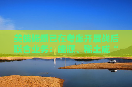 美俄据悉已在考虑开展战后联合业务：能源、稀土成“橄榄枝”！  第1张