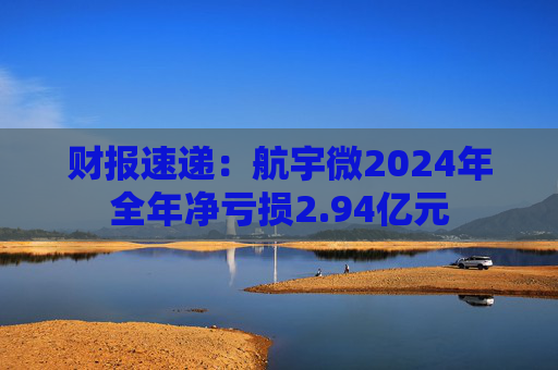 财报速递：航宇微2024年全年净亏损2.94亿元