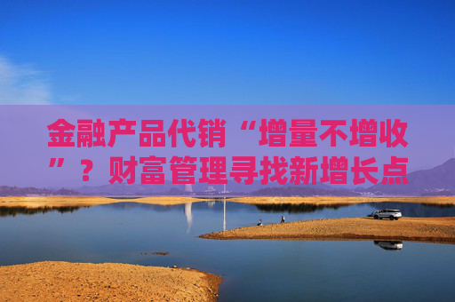 金融产品代销“增量不增收”？财富管理寻找新增长点